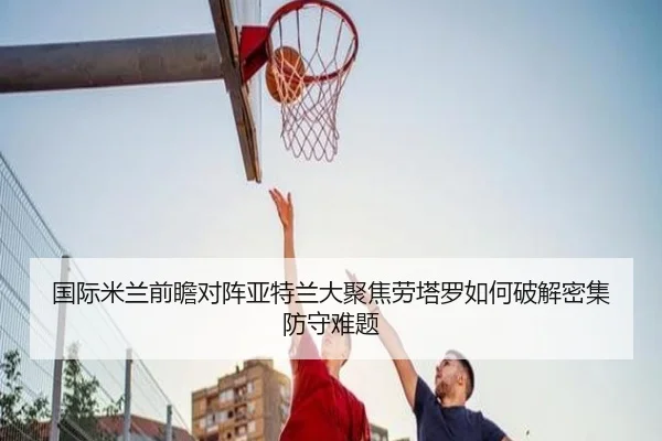 国际米兰前瞻对阵亚特兰大聚焦劳塔罗如何破解密集防守难题