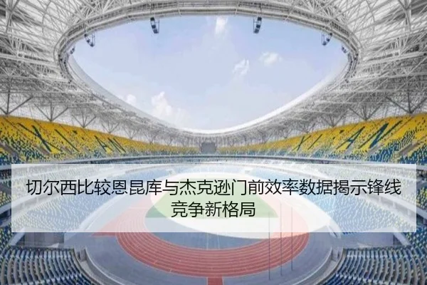 切尔西比较恩昆库与杰克逊门前效率数据揭示锋线竞争新格局